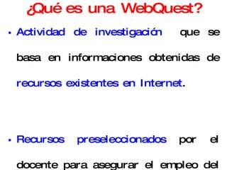 ¿Qué es una WebQuest? Actividad de investigación  que se basa en informaciones obtenidas de  recursos existentes en Internet . Recursos preseleccionados  por el docente para asegurar el empleo del tiempo en usar la información y no en buscarla. 
