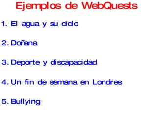 Ejemplos de WebQuests  El agua y su ciclo Doñana   Deporte y discapacidad Un fin de semana en Londres Bullying Peligro, Bacterias! Componer una canción Compramos un coche 