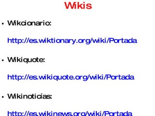 Wikis Wikcionario:  http://es.wiktionary.org/wiki/Portada   Wikiquote:  http://es.wikiquote.org/wiki/Portada   Wikinoticías:  http://es.wikinews.org/wiki/Portada Servicios gratuitos de wikis: Wikispaces  http://www.wikispaces.com/   Wiki.mailxmail  http://wiki.mailxmail.com/   PBWiki  http://pbwiki.com/   