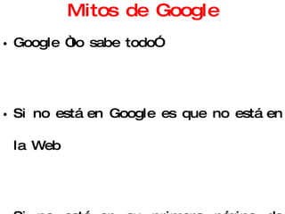 Mitos de Google Google “lo sabe todo” Si no está en Google es que no está en la Web Si no está en su primera página de resultados, es que no me interesa No hay otras fuentes de información en la Web (que merezcan la pena) 