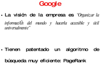 Google La visión de la empresa es  “ Organizar la información del mundo y hacerla accesible y útil universalmente” Tienen patentado un algoritmo de búsqueda muy eficiente: PageRank Tiene una interfaz muy sencilla de utilizar pero sólo realiza búsquedas básicas. 