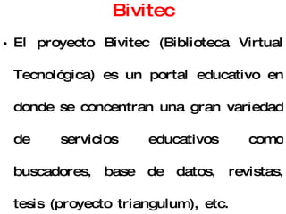 Bivitec El proyecto Bivitec (Biblioteca Virtual Tecnológica) es un portal educativo en donde se concentran una gran variedad de servicios educativos como buscadores, base de datos, revistas, tesis (proyecto triangulum), etc. Se accede desde la dirección  http://www.bivitec.edu.mx  y se necesita crear una cuenta. Hay que pertenecer al SNEST para tener acceso a toda la funcionalidad del portal. 