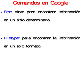 Comandos en Google Site:  sirve para encontrar información en un sitio determinado. Filetype:  para encontrar la información en un solo formato. Link:  muestra los sitios Web que contienen a un sitio predeterminado. Related:  par encontrar páginas temáticamente relacionadas. 