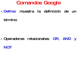 Comandos Google Define : muestra la definición de un término Operadores relacionales:  OR, AND y NOT Se puede utilizar de  calculadora : 4*5 Conversión  de moneda: 100 eur a usd También se puede buscar por:  Idioma ,  País , Contenido presente sólo en alguna parte de la página (título) 