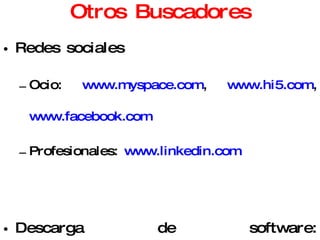 Otros Buscadores Redes sociales Ocio:  www.myspace.com ,  www.hi5.com ,  www.facebook.com   Profesionales:  www.linkedin.com   Descarga de software:  www.softonic.com ,  www.tucows.com ,  www.download.com   P2P: Ares, eMule, BitTorrent Mapas:  http://maps.google.com/   