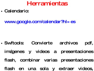 Herramientas Calendario:  www.google.com/calendar?hl=es Swftools: Convierte archivos pdf, imágenes y videos a presentaciones flash, combinar varias presentaciones flash en una sola y extraer videos, audios e imágenes de estas. ( www.swftools.org ). Media Convert ( www.media-convert.com ). Cool PDF Reader y Pdf2exe: Convierten archivos pdf en programas ejecutables y permite extraer su contenido en un archivo de texto. ( www.pdf2exe.com ). 