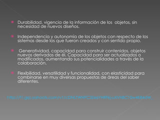 Durabilidad, vigencia de la información de los  objetos, sin necesidad de nuevos diseños.  Independencia y autonomía de los objetos con respecto de los sistemas desde los que fueron creados y con sentido propio.  Generatividad, capacidad para construir contenidos, objetos nuevos derivados de él. Capacidad para ser actualizados o modificados, aumentando sus potencialidades a través de la colaboración.  Flexibilidad, versatilidad y funcionalidad, con elasticidad para combinarse en muy diversas propuestas de áreas del saber diferentes.  http://f1.grp.yahoofs.com/v1/cDNLTWNFC3Ze6YHRFkj-uXVhBC10w4K84dW_4s65nk8RTYkK4hVe9w9qOusG95jcjx3dCiCYNaNCiH4cAoqseD9YaiCjXmg51w/Objetos%20Virtuales/149OBJETOS%20VIRTUALES%20DE%20APRENDIZAJE.pdf 
