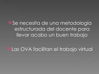 Se necesita de una metodología estructurada del docente para llevar acabo un buen trabajo Las OVA facilitan el trabajo virtual 