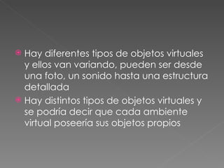 Hay diferentes tipos de objetos virtuales y ellos van variando, pueden ser desde una foto, un sonido hasta una estructura detallada  Hay distintos tipos de objetos virtuales y se podría decir que cada ambiente virtual poseería sus objetos propios 