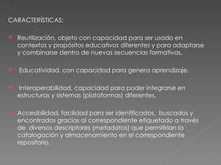 CARACTERÍSTICAS:  Reutilización, objeto con capacidad para ser usado en contextos y propósitos educativos diferentes y para adaptarse y combinarse dentro de nuevas secuencias formativas.  Educatividad, con capacidad para genera aprendizaje.  Interoperabilidad, capacidad para poder integrarse en estructuras y sistemas (plataformas) diferentes.  Accesibilidad, facilidad para ser identificados,  buscados y encontrados gracias al correspondiente etiquetado a través de  diversos descriptores (metadatos) que permitirían la catalogación y almacenamiento en el correspondiente repositorio.  