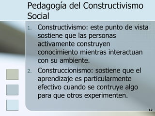 Pedagogía del Constructivismo Social Constructivismo: este punto de vista sostiene que las personas activamente construyen conocimiento mientras interactuan con su ambiente.  Construccionismo: sostiene que el aprendizaje es particularmente efectivo cuando se contruye algo para que otros experimenten. 