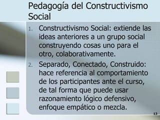 Pedagogía del Constructivismo Social Constructivismo Social: extiende las ideas anteriores a un grupo social construyendo cosas uno para el otro, colaborativamente. Separado, Conectado, Construido: hace referencia al comportamiento de los participantes ante el curso, de tal forma que puede usar razonamiento lógico defensivo, enfoque empático o mezcla. 