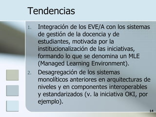 Tendencias Integración de los EVE/A con los sistemas de gestión de la docencia y de estudiantes, motivada por la institucionalización de las iniciativas, formando lo que se denomina un MLE (Managed Learning Environment). Desagregación de los sistemas monolíticos anteriores en arquitecturas de niveles y en componentes interoperables y estandarizados (v. la iniciativa OKI, por ejemplo). 