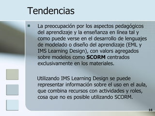 Tendencias La preocupación por los aspectos pedagógicos del aprendizaje y la enseñanza en línea tal y como puede verse en el desarrollo de lenguajes de modelado o diseño del aprendizaje (EML y IMS Learning Design), con valors agregados sobre modelos como  SCORM  centrados exclusivamente en los materiales. Utilizando IMS Learning Design se puede representar información sobre el uso en el aula, que combina recursos con actividades y roles, cosa que no es posible utilizando SCORM. 