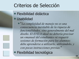 Criterios de Selección Flexibilidad didáctica Usabilidad  “ La complejidad de manejo no es una consecuencia inevitable de la riqueza de funcionalidades, sino generalmente del mal diseño. El EVE/A ideal no debería precisar un «manual del estudiante» ni requerir sesiones de formación para los alumnos: debe aprenderse a utilizarlo, utilizándolo, y con pocas instrucciones previas. ” Flexibilidad tecnológica 