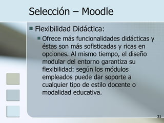 Selección – Moodle  Flexibilidad Didáctica: Ofrece más funcionalidades didácticas y éstas son más sofisticadas y ricas en opciones. Al mismo tiempo, el diseño modular del entorno garantiza su flexibilidad: según los módulos empleados puede dar soporte a cualquier tipo de estilo docente o modalidad educativa. 