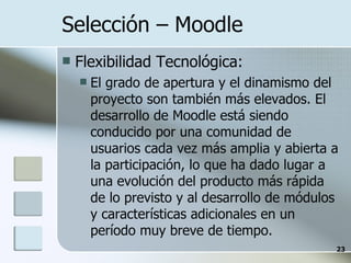 Selección – Moodle  Flexibilidad Tecnológica: El grado de apertura y el dinamismo del proyecto son también más elevados. El desarrollo de Moodle está siendo conducido por una comunidad de usuarios cada vez más amplia y abierta a la participación, lo que ha dado lugar a una evolución del producto más rápida de lo previsto y al desarrollo de módulos y características adicionales en un período muy breve de tiempo. 