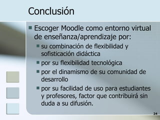 Conclusión Escoger Moodle como entorno virtual de enseñanza/aprendizaje por:  su combinación de flexibilidad y sofisticación didáctica por su flexibilidad tecnológica por el dinamismo de su comunidad de desarrollo por su facilidad de uso para estudiantes y profesores, factor que contribuirá sin duda a su difusión. 