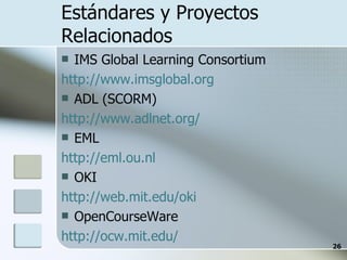 Estándares y Proyectos Relacionados IMS Global Learning Consortium http://www.imsglobal.org ADL (SCORM) http://www.adlnet.org/ EML http://eml.ou.nl OKI http://web.mit.edu/oki OpenCourseWare http:// ocw.mit.edu/ 