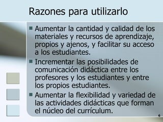 Razones para utilizarlo Aumentar la cantidad y calidad de los materiales y recursos de aprendizaje, propios y ajenos, y facilitar su acceso a los estudiantes. Incrementar las posibilidades de comunicación didáctica entre los profesores y los estudiantes y entre los propios estudiantes. Aumentar la flexibilidad y variedad de las actividades didácticas que forman el núcleo del currículum. 