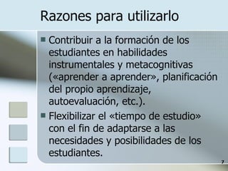 Razones para utilizarlo Contribuir a la formación de los estudiantes en habilidades instrumentales y metacognitivas («aprender a aprender», planificación del propio aprendizaje, autoevaluación, etc.). Flexibilizar el «tiempo de estudio» con el fin de adaptarse a las necesidades y posibilidades de los estudiantes. 