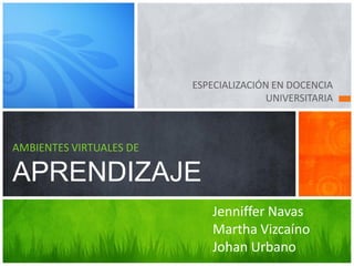 ESPECIALIZACIÓN EN DOCENCIA
                                        UNIVERSITARIA



AMBIENTES VIRTUALES DE

APRENDIZAJE
                             Jenniffer Navas
                             Martha Vizcaíno
                             Johan Urbano
 