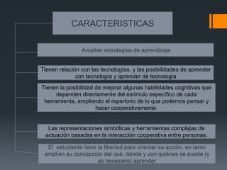CARACTERISTICAS

                Amplían estrategias de aprendizaje


Tienen relación con las tecnologías, y las posibilidades de aprender
              con tecnología y aprender de tecnología
Tienen la posibilidad de mejorar algunas habilidades cognitivas que
      dependen directamente del estímulo específico de cada
 herramienta, ampliando el repertorio de lo que podemos pensar y
                      hacer cooperativamente.


  Las representaciones simbólicas y herramientas complejas de
 actuación basadas en la interacción cooperativa entre personas.

  El estudiante tiene la libertad para orientar su acción, en tanto
 amplían su concepción del qué, dónde y con quiénes se puede (y
                      es necesario) aprender
 