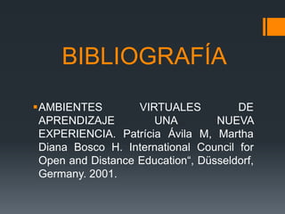 BIBLIOGRAFÍA
AMBIENTES         VIRTUALES          DE
 APRENDIZAJE          UNA         NUEVA
 EXPERIENCIA. Patrícia Ávila M, Martha
 Diana Bosco H. International Council for
 Open and Distance Education“, Düsseldorf,
 Germany. 2001.
 