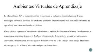 La educación con AVA se caracteriza por ser procesos que se realizan en entornos llenos de diversas
tecnologías a través de las cuales los estudiantes y maestros interactúan entre ellos realizando actividades de
aprendizaje y de construcción del conocimiento.
Como todos ya conocemos, los ambientes virtuales no es trasladar la clase presencial a una virtual por esto, se
requiere que quienes participan en el diseño de estos ambientes deben conocer los recursos tecnológicos
disponibles (infraestructura, medios, recursos de información, etc.) y las ventajas y desventajas de cada uno
de estos para poder utilizar el adecuado en el proceso de enseñanza
 