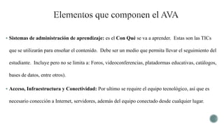  Sistemas de administración de aprendizaje: es el Con Qué se va a aprender. Estas son las TICs
que se utilizarán para enseñar el contenido. Debe ser un medio que permita llevar el seguimiento del
estudiante. Incluye pero no se limita a: Foros, videoconferencias, platadormas educativas, catálogos,
bases de datos, entre otros).
 Acceso, Infraestructura y Conectividad: Por ultimo se require el equipo tecnológico, así que es
necesario conección a Internet, servidores, además del equipo conectado desde cualquier lugar.
 