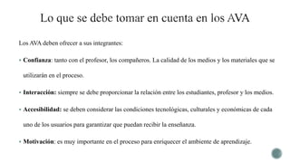 Los AVA deben ofrecer a sus integrantes:
 Confianza: tanto con el profesor, los compañeros. La calidad de los medios y los materiales que se
utilizarán en el proceso.
 Interacción: siempre se debe proporcionar la relación entre los estudiantes, profesor y los medios.
 Accesibilidad: se deben considerar las condiciones tecnológicas, culturales y económicas de cada
uno de los usuarios para garantizar que puedan recibir la enseñanza.
 Motivación: es muy importante en el proceso para enriquecer el ambiente de aprendizaje.
 