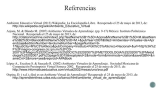 Ambiente Educativo Virtual (2013) Wikipedia; La Enciclopedía Libre. Recuperado el 25 de mayo de 2013, de:
http://es.wikipedia.org/wiki/Ambiente_Educativo_Virtual
Arjona, M. & Blando M. (2007) Ambientes Virtuales de Aprendizaje. (pp. 9-17) México: Instituto Politécnico
Nacional. Recuperado el 25 de mayo de 2013, de:
http://citationmachine.net/index2.php?lastName%5B1%5D=Arjona&firstName%5B1%5D=M.&lastNam
e%5B2%5D=Blando&firstName%5B2%5D=M.+&pubYear=2007&title2=Ambientes+Virtuales+de+Apr
endizaje&editionNumber=&volumeNumber=&pageNumber=9-
17&pubCity=M%C3%A9xico&pubCompany=Instituto+Polit%C3%A9cnico+Nacional+&url=http%3A%2
F%2Fmagno-congreso.cic.ipn.mx%2FCD-
2007%2FMagno%2520Congreso%2520CIC%25202007%2FMETODOLOGIA%25202007%2FMetod
ologia%25202007.pdf%23page%3D15&reqstyleid=2&mode=form&minimode=citation&saveISBN=&n
ameCnt=2&more=yes&reqsrcid=APABook
López A., Escalera S. & Saucedo R. (2002) Ambientes Virtuales de Aprendizaje. Sociedad Mexicana de
Computación Presimposio Virtual Somece 2002. Recuperado el 25 de mayo de 2013, de:
http://www.informaticaeducativa.com/virtual2002/mesas/uno/ava.pdf
Ospina, D. ( n.d.) ¿Qué es un Ambiente Virtual de Aprendizaje? Recuperado el 25 de mayo de 2013, de:
http://aprendeenlinea.udea.edu.co/banco/html/ambiente_virtual_de_aprendizaje/
 