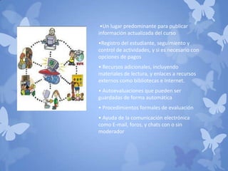 •Un lugar predominante para publicar
información actualizada del curso
•Registro del estudiante, seguimiento y
control de actividades, y si es necesario con
opciones de pagos
• Recursos adicionales, incluyendo
materiales de lectura, y enlaces a recursos
externos como bibliotecas e Internet.
• Autoevaluaciones que pueden ser
guardadas de forma automática
• Procedimientos formales de evaluación
• Ayuda de la comunicación electrónica
como E-mail, foros, y chats con o sin
moderador
 
