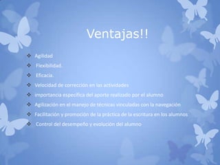 Ventajas!!
 Agilidad
 Flexibilidad.
 Eficacia.
 Velocidad de corrección en las actividades
 importancia específica del aporte realizado por el alumno
 Agilización en el manejo de técnicas vinculadas con la navegación
 Facilitación y promoción de la práctica de la escritura en los alumnos
 Control del desempeño y evolución del alumno
 