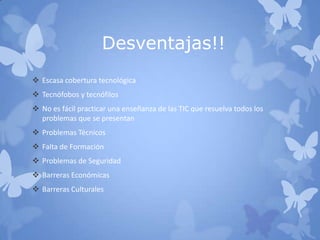 Desventajas!!
 Escasa cobertura tecnológica
 Tecnófobos y tecnófilos
 No es fácil practicar una enseñanza de las TIC que resuelva todos los
problemas que se presentan
 Problemas Técnicos
 Falta de Formación
 Problemas de Seguridad
 Barreras Económicas
 Barreras Culturales
 