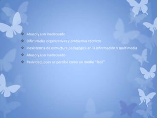  Abuso y uso inadecuado
 Dificultades organizativas y problemas técnicos
 Inexistencia de estructura pedagógica en la información y multimedia
 Abuso y uso inadecuado
 Pasividad, pues se percibe como un medio "fácil"
 
