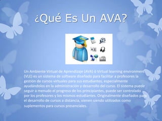 ¿Qué Es Un AVA?
Un Ambiente Virtual de Aprendizaje (AVA) ó Virtual learning environment
(VLE) es un sistema de software diseñado para facilitar a profesores la
gestión de cursos virtuales para sus estudiantes, especialmente
ayudándolos en la administración y desarrollo del curso. El sistema puede
seguir a menudo el progreso de los principiantes, puede ser controlado
por los profesores y los mismos estudiantes. Originalmente diseñados para
el desarrollo de cursos a distancia, vienen siendo utilizados como
suplementos para cursos presenciales.
 