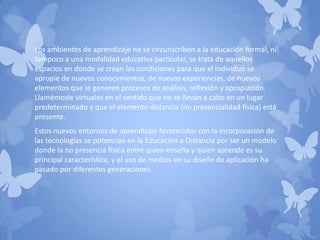 Los ambientes de aprendizaje no se circunscriben a la educación formal, ni
tampoco a una modalidad educativa particular, se trata de aquellos
espacios en donde se crean las condiciones para que el individuo se
apropie de nuevos conocimientos, de nuevas experiencias, de nuevos
elementos que le generen procesos de análisis, reflexión y apropiación.
Llamémosle virtuales en el sentido que no se llevan a cabo en un lugar
predeterminado y que el elemento distancia (no presencialidad física) está
presente.
Estos nuevos entornos de aprendizaje favorecidos con la incorporación de
las tecnologías se potencian en la Educación a Distancia por ser un modelo
donde la no presencia física entre quien enseña y quien aprende es su
principal característica, y el uso de medios en su diseño de aplicación ha
pasado por diferentes generaciones.
 