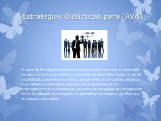 Estrategias Didácticas para (AVA)
El curso de Estrategias didácticas para AVA busca incentivar el desarrollo
de competencias en el manejo y aplicación de diferentes herramientas de
uso didáctico presentes en la Web, que permiten dinamizar los procesos
de enseñanza mediante la aplicación de dispositivos para el
procesamiento de la información, así como de estrategias que promuevan
en los estudiantes la interacción, el aprendizaje autónomo, significativo y
el trabajo colaborativo.
 
