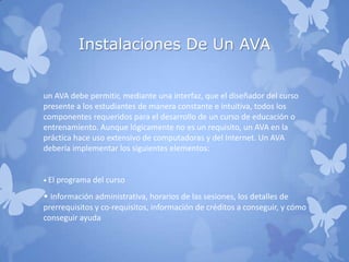 Instalaciones De Un AVA
un AVA debe permitir, mediante una interfaz, que el diseñador del curso
presente a los estudiantes de manera constante e intuitiva, todos los
componentes requeridos para el desarrollo de un curso de educación o
entrenamiento. Aunque lógicamente no es un requisito, un AVA en la
práctica hace uso extensivo de computadoras y del Internet. Un AVA
debería implementar los siguientes elementos:
• El programa del curso
• Información administrativa, horarios de las sesiones, los detalles de
prerrequisitos y co-requisitos, información de créditos a conseguir, y cómo
conseguir ayuda
 