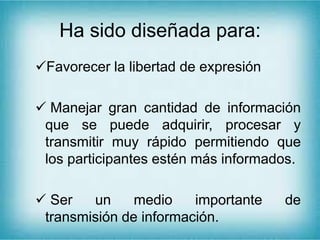 Ha sido diseñada para:
Favorecer la libertad de expresión
 Manejar gran cantidad de información
que se puede adquirir, procesar y
transmitir muy rápido permitiendo que
los participantes estén más informados.
 Ser un medio importante de
transmisión de información.
 