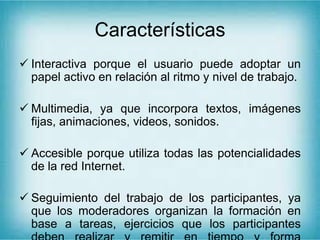 Características
 Interactiva porque el usuario puede adoptar un
papel activo en relación al ritmo y nivel de trabajo.
 Multimedia, ya que incorpora textos, imágenes
fijas, animaciones, videos, sonidos.
 Accesible porque utiliza todas las potencialidades
de la red Internet.
 Seguimiento del trabajo de los participantes, ya
que los moderadores organizan la formación en
base a tareas, ejercicios que los participantes
 
