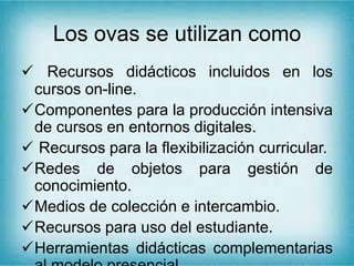 Los ovas se utilizan como
 Recursos didácticos incluidos en los
cursos on-line.
Componentes para la producción intensiva
de cursos en entornos digitales.
 Recursos para la flexibilización curricular.
Redes de objetos para gestión de
conocimiento.
Medios de colección e intercambio.
Recursos para uso del estudiante.
Herramientas didácticas complementarias
 
