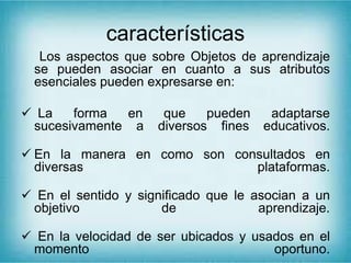 características
Los aspectos que sobre Objetos de aprendizaje
se pueden asociar en cuanto a sus atributos
esenciales pueden expresarse en:
 La forma en que pueden adaptarse
sucesivamente a diversos fines educativos.
 En la manera en como son consultados en
diversas plataformas.
 En el sentido y significado que le asocian a un
objetivo de aprendizaje.
 En la velocidad de ser ubicados y usados en el
momento oportuno.
 