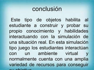 conclusión
Este tipo de objetos habilita al
estudiante a construir y probar su
propio conocimiento y habilidades
interactuando con la simulación de
una situación real. En esta simulación
tipo juego los estudiantes interactúan
con un ambiente virtual y
normalmente cuenta con una amplia
variedad de recursos para conseguir
 