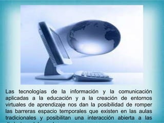 Las tecnologías de la información y la comunicación
aplicadas a la educación y a la creación de entornos
virtuales de aprendizaje nos dan la posibilidad de romper
las barreras espacio temporales que existen en las aulas
tradicionales y posibilitan una interacción abierta a las
 