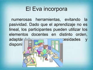 El Eva incorpora
numerosas herramientas, evitando la
pasividad. Dado que el aprendizaje no es
lineal, los participantes pueden utilizar los
elementos docentes en distinto orden,
adaptándolos a sus necesidades y
disponibilidad de tiempo.
 