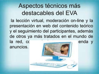Aspectos técnicos más
destacables del EVA
la lección virtual, moderación on-line y la
presentación en web del contenido teórico
y el seguimiento del participantes, además
de otros ya más tratados en el mundo de
la red, como el chat, correo, agenda y
anuncios.
 