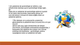 * Un ambiente de aprendizaje se refiere, a las 
condiciones óptimas que el aprendizaje tenga lugar. 
Se 
habla de un ambiente de aprendizaje abierto cuando 
no se tiene restricciones, podríamos pensar en 
una red social o incluso en toda la Web como un 
ambiente abierto. 
* Por ejemplo: en la educación presencial 
generalmente el ambiente está circunscrito a lo que 
ocurre 
dentro del aula, bajo condiciones de tiempo 
sincrónico, actividades previamente establecidas, y 
búsqueda casi obsesiva de cumplir con ciertas 
premisas de enseñanza – aprendizaje, podría 
catalogarse como un ambiente cerrado. 
 