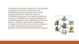 Los ambientes de aprendizaje no se circunscriben 
a la educación formal, ni tampoco a una 
modalidad educativa particular, se trata de 
aquellos espacios en donde se crean las 
condiciones para que el individuo se apropie de 
nuevos conocimientos, de nuevas experiencias, 
de nuevos elementos que le generen procesos de 
análisis, reflexión y apropiación. Llamémosle 
virtuales en el sentido que no se llevan a cabo en 
un lugar predeterminado y que el elemento 
distancia (no presencialidad física) está presente. 
 